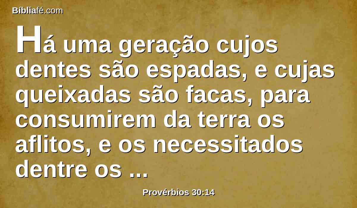 Há uma geração cujos dentes são espadas, e cujas queixadas são facas, para consumirem da terra os aflitos, e os necessitados dentre os homens.