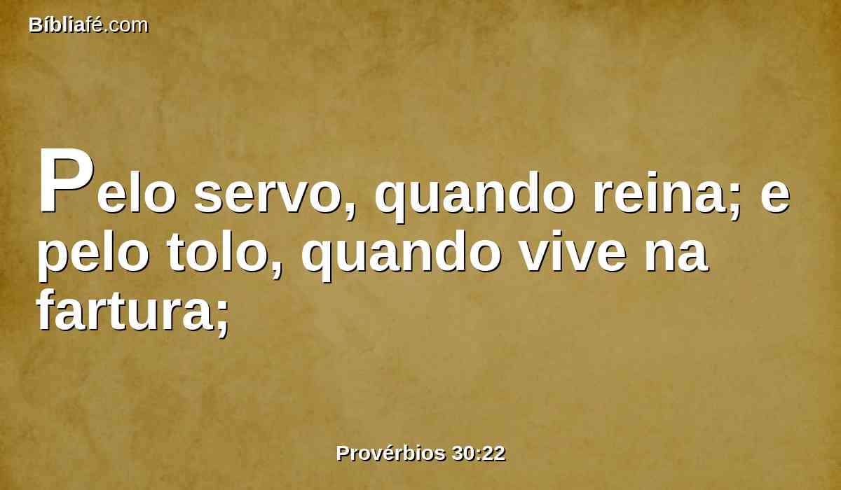 Pelo servo, quando reina; e pelo tolo, quando vive na fartura;