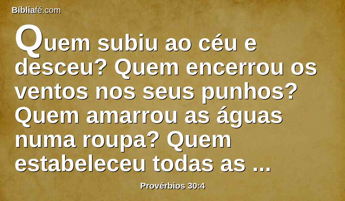 Quem subiu ao céu e desceu? Quem encerrou os ventos nos seus punhos? Quem amarrou as águas numa roupa? Quem estabeleceu todas as extremidades da terra? Qual é o seu nome? E qual é o nome de seu filho, se é que o sabes?