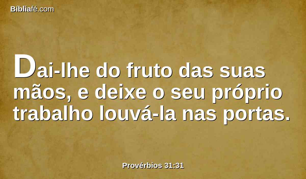 Dai-lhe do fruto das suas mãos, e deixe o seu próprio trabalho louvá-la nas portas.