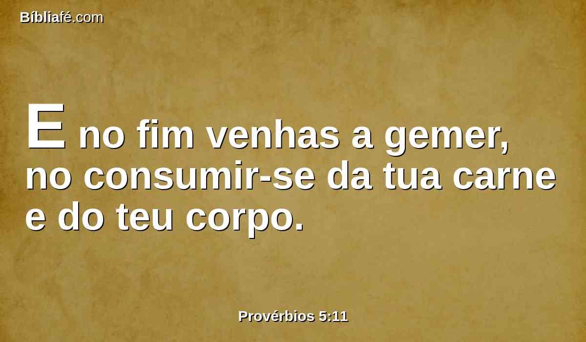 E no fim venhas a gemer, no consumir-se da tua carne e do teu corpo.