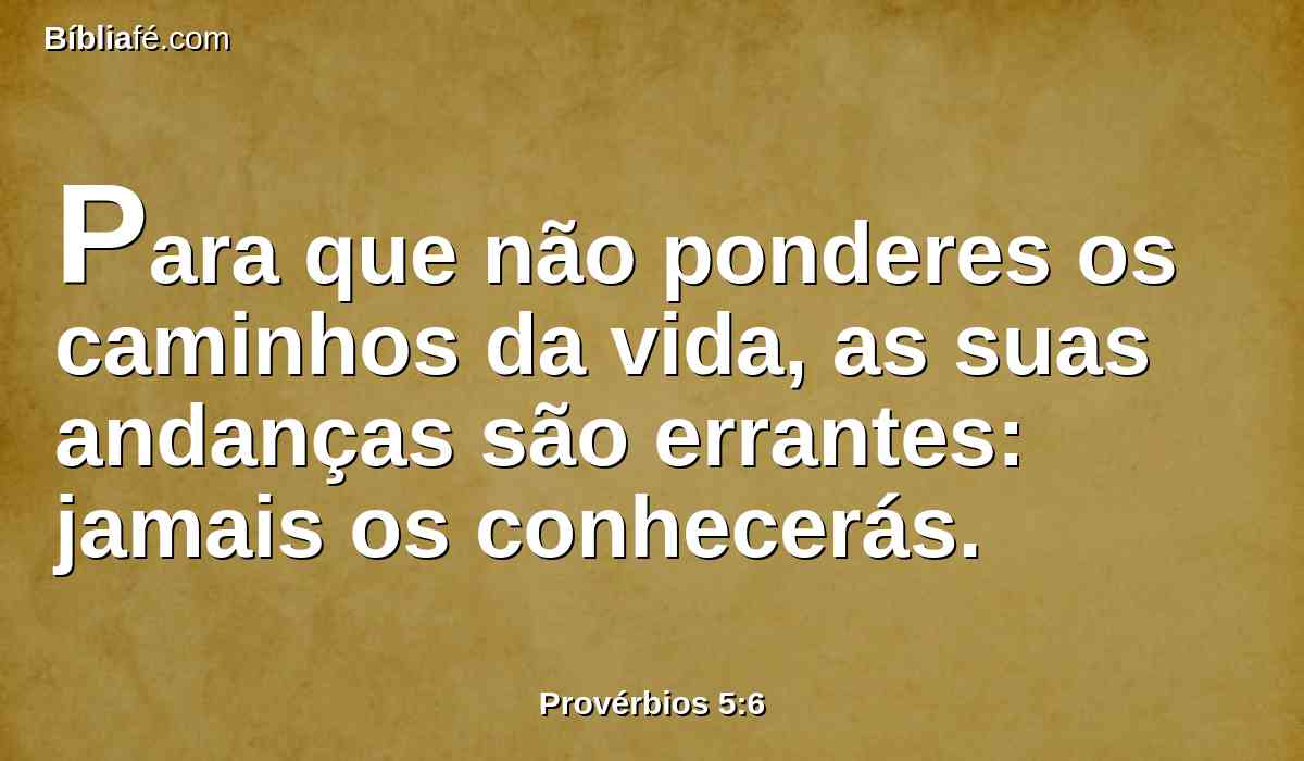 Para que não ponderes os caminhos da vida, as suas andanças são errantes: jamais os conhecerás.