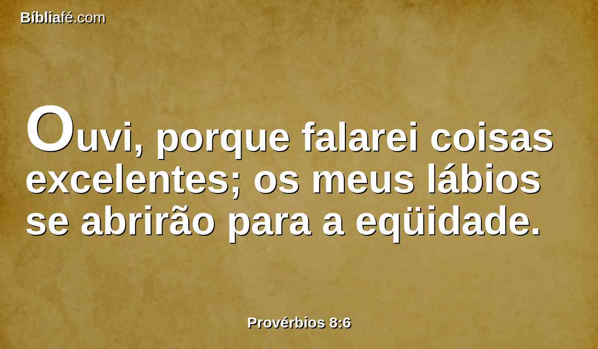 Ouvi, porque falarei coisas excelentes; os meus lábios se abrirão para a eqüidade.