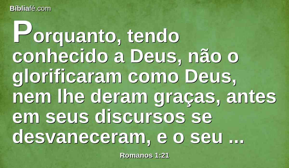 Porquanto, tendo conhecido a Deus, não o glorificaram como Deus, nem lhe deram graças, antes em seus discursos se desvaneceram, e o seu coração insensato se obscureceu.