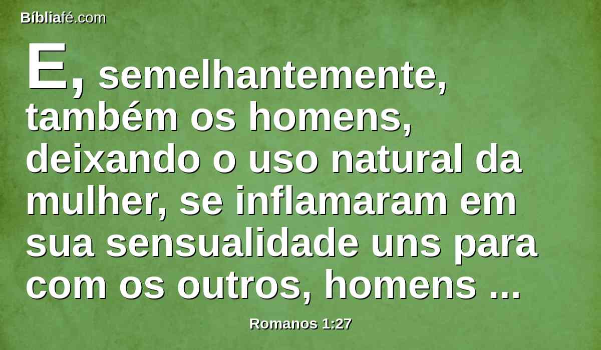 E, semelhantemente, também os homens, deixando o uso natural da mulher, se inflamaram em sua sensualidade uns para com os outros, homens com homens, cometendo torpeza e recebendo em si mesmos a recompensa que convinha ao seu erro.