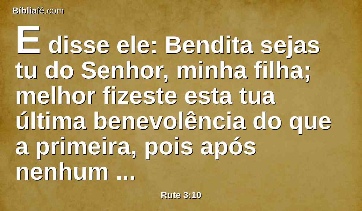 E disse ele: Bendita sejas tu do Senhor, minha filha; melhor fizeste esta tua última benevolência do que a primeira, pois após nenhum dos jovens foste, quer pobre quer rico.