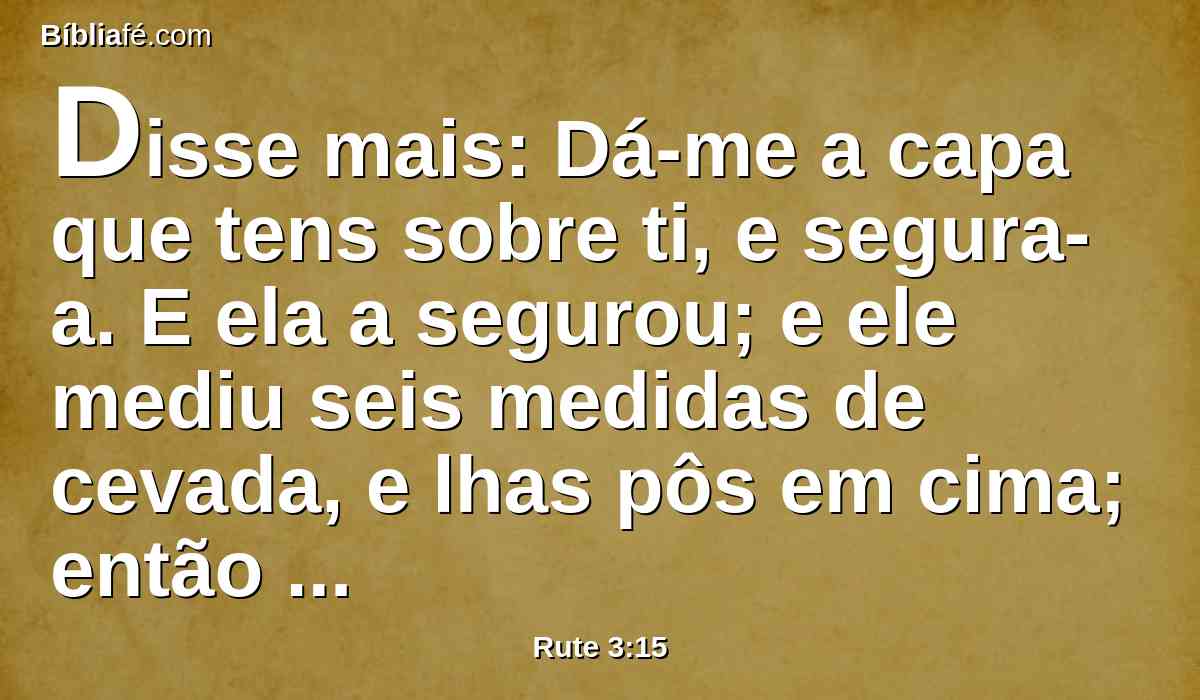 Disse mais: Dá-me a capa que tens sobre ti, e segura-a. E ela a segurou; e ele mediu seis medidas de cevada, e lhas pôs em cima; então foi para a cidade.