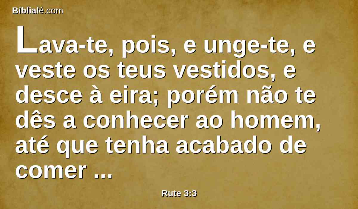 Lava-te, pois, e unge-te, e veste os teus vestidos, e desce à eira; porém não te dês a conhecer ao homem, até que tenha acabado de comer e beber.