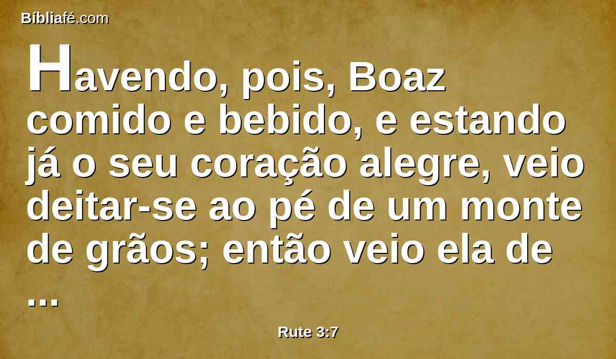 Havendo, pois, Boaz comido e bebido, e estando já o seu coração alegre, veio deitar-se ao pé de um monte de grãos; então veio ela de mansinho, e lhe descobriu os pés, e se deitou.