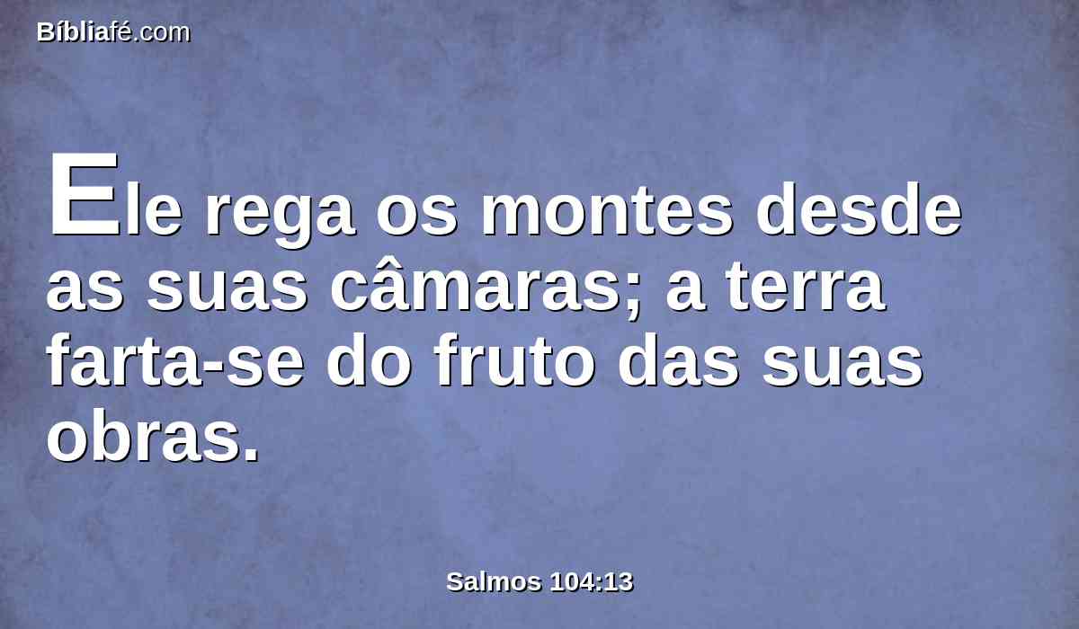 Ele rega os montes desde as suas câmaras; a terra farta-se do fruto das suas obras.