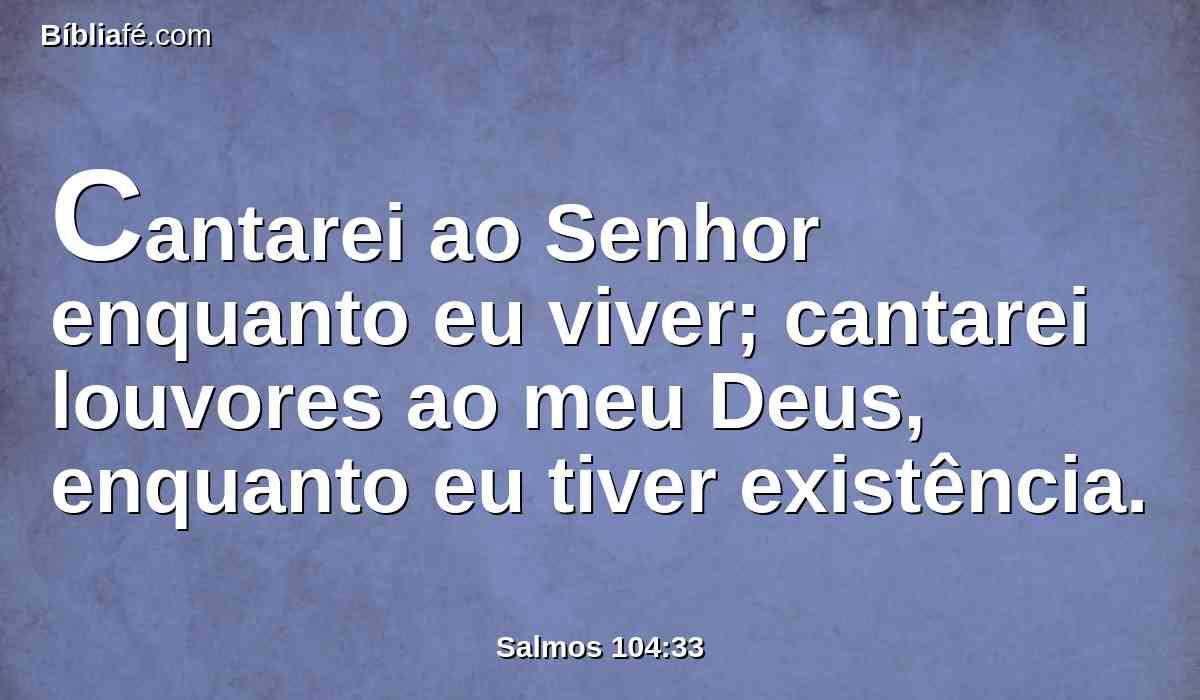 Cantarei ao Senhor enquanto eu viver; cantarei louvores ao meu Deus, enquanto eu tiver existência.