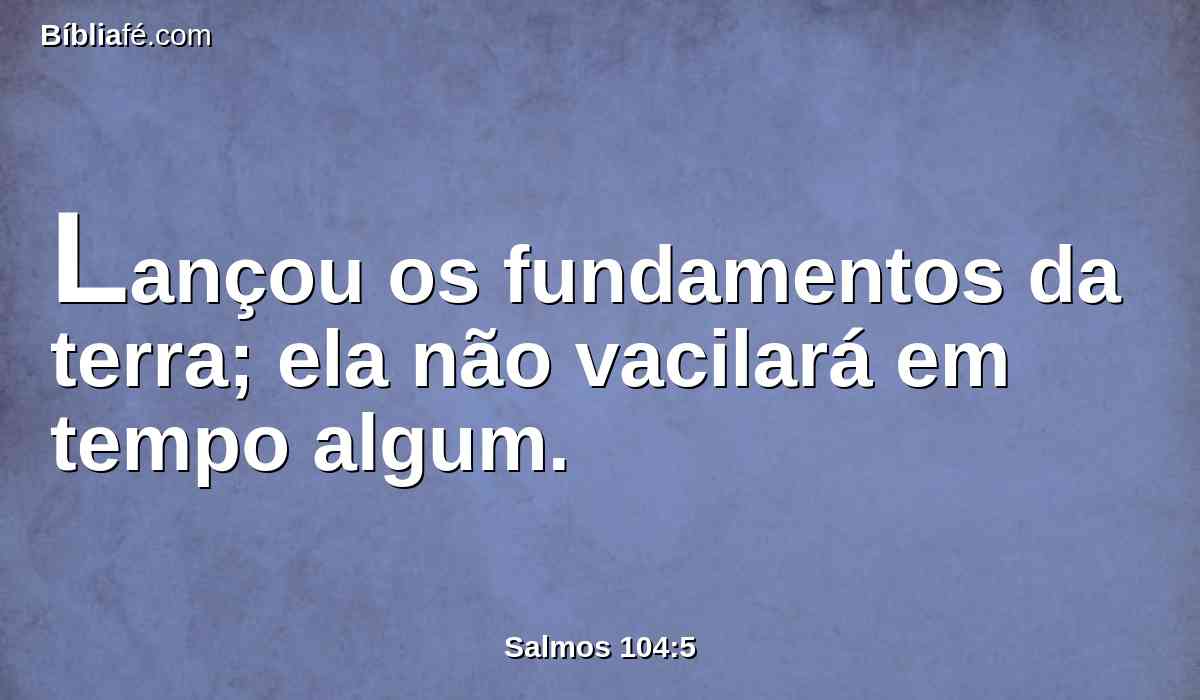 Lançou os fundamentos da terra; ela não vacilará em tempo algum.