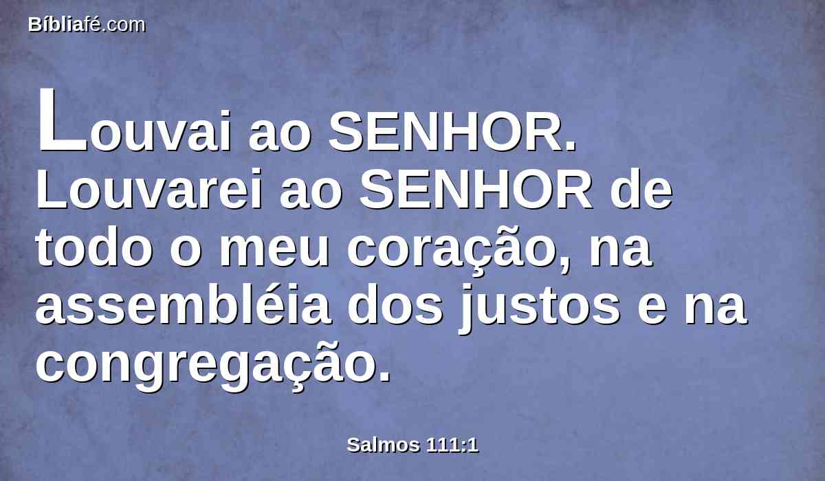 Louvai ao SENHOR. Louvarei ao SENHOR de todo o meu coração, na assembléia dos justos e na congregação.