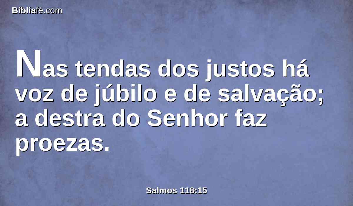 Nas tendas dos justos há voz de júbilo e de salvação; a destra do Senhor faz proezas.