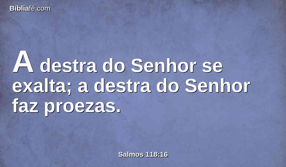 A destra do Senhor se exalta; a destra do Senhor faz proezas.