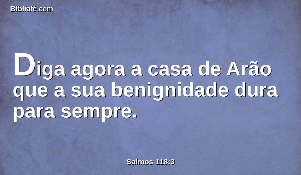 Diga agora a casa de Arão que a sua benignidade dura para sempre.