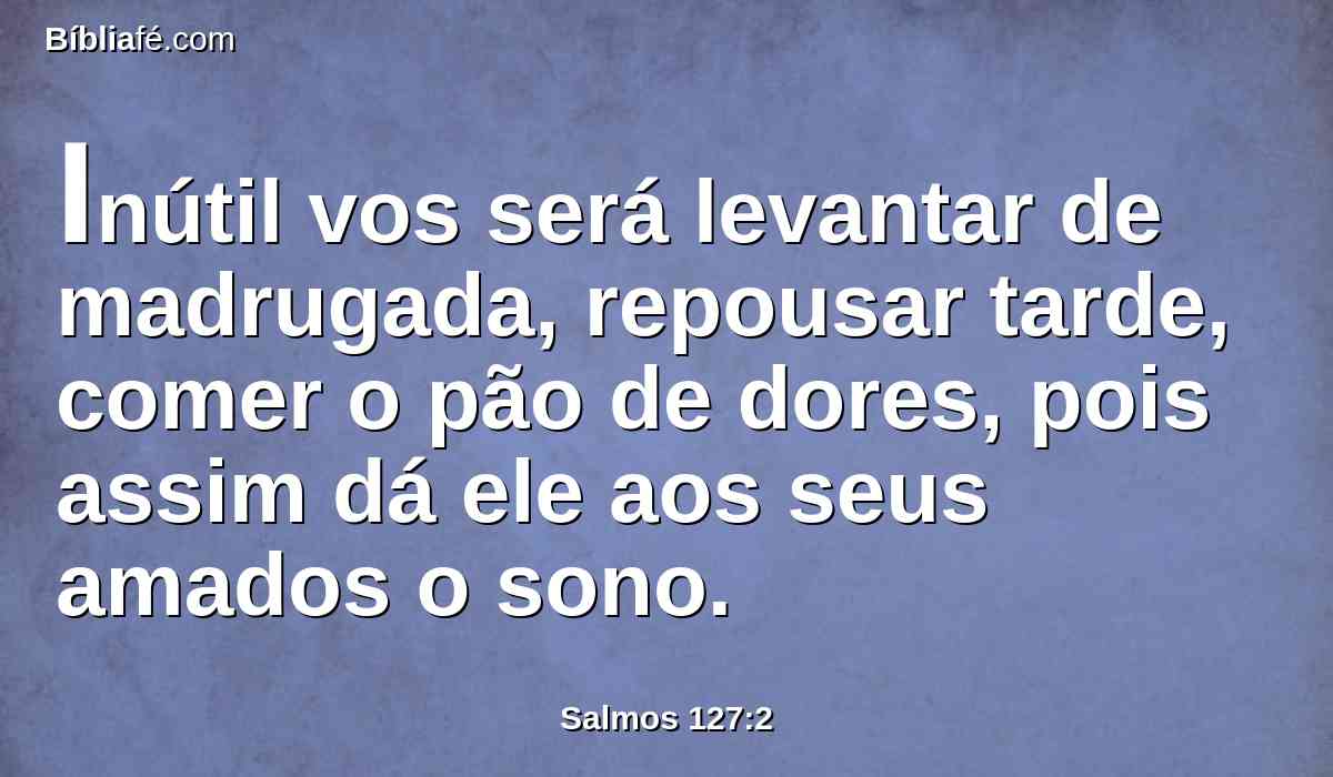 Inútil vos será levantar de madrugada, repousar tarde, comer o pão de dores, pois assim dá ele aos seus amados o sono.