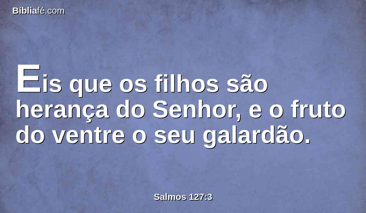 Eis que os filhos são herança do Senhor, e o fruto do ventre o seu galardão.