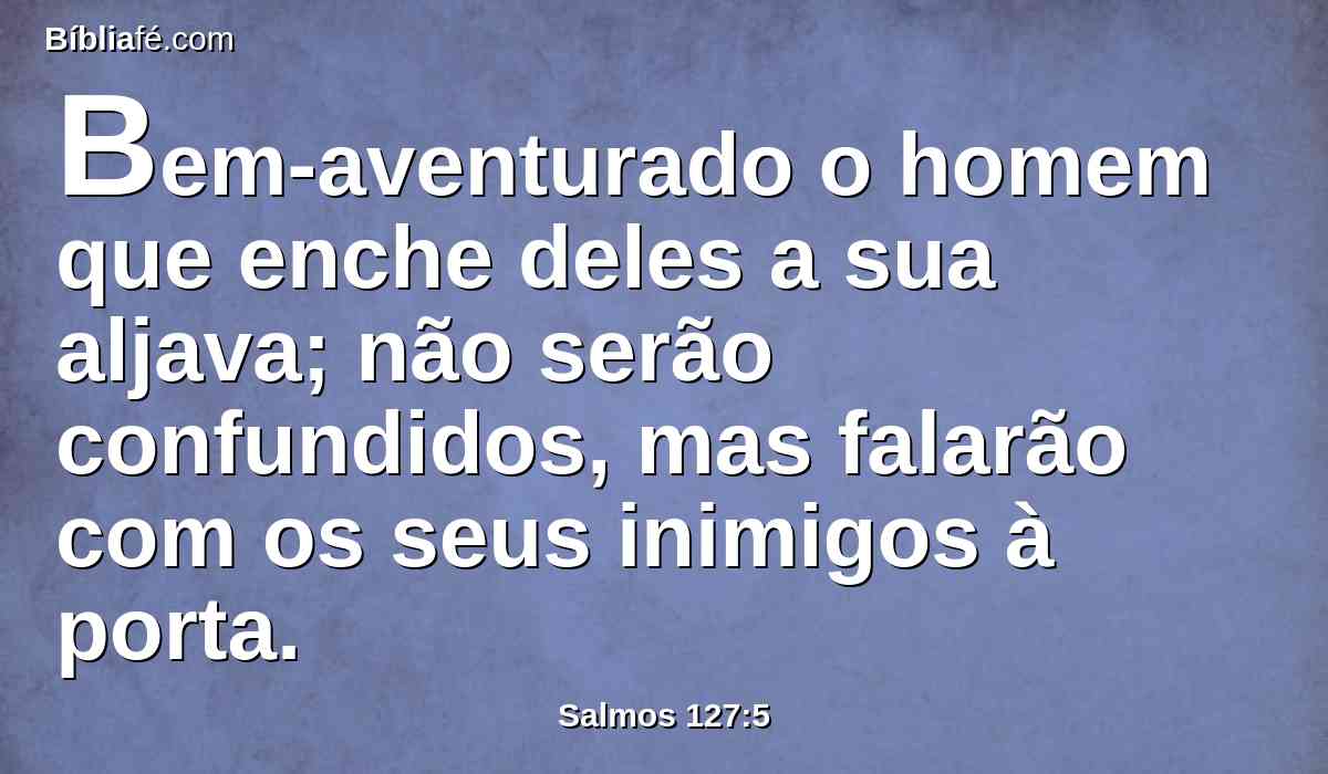 Bem-aventurado o homem que enche deles a sua aljava; não serão confundidos, mas falarão com os seus inimigos à porta.