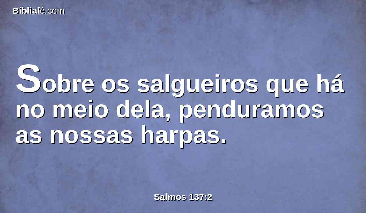 Sobre os salgueiros que há no meio dela, penduramos as nossas harpas.