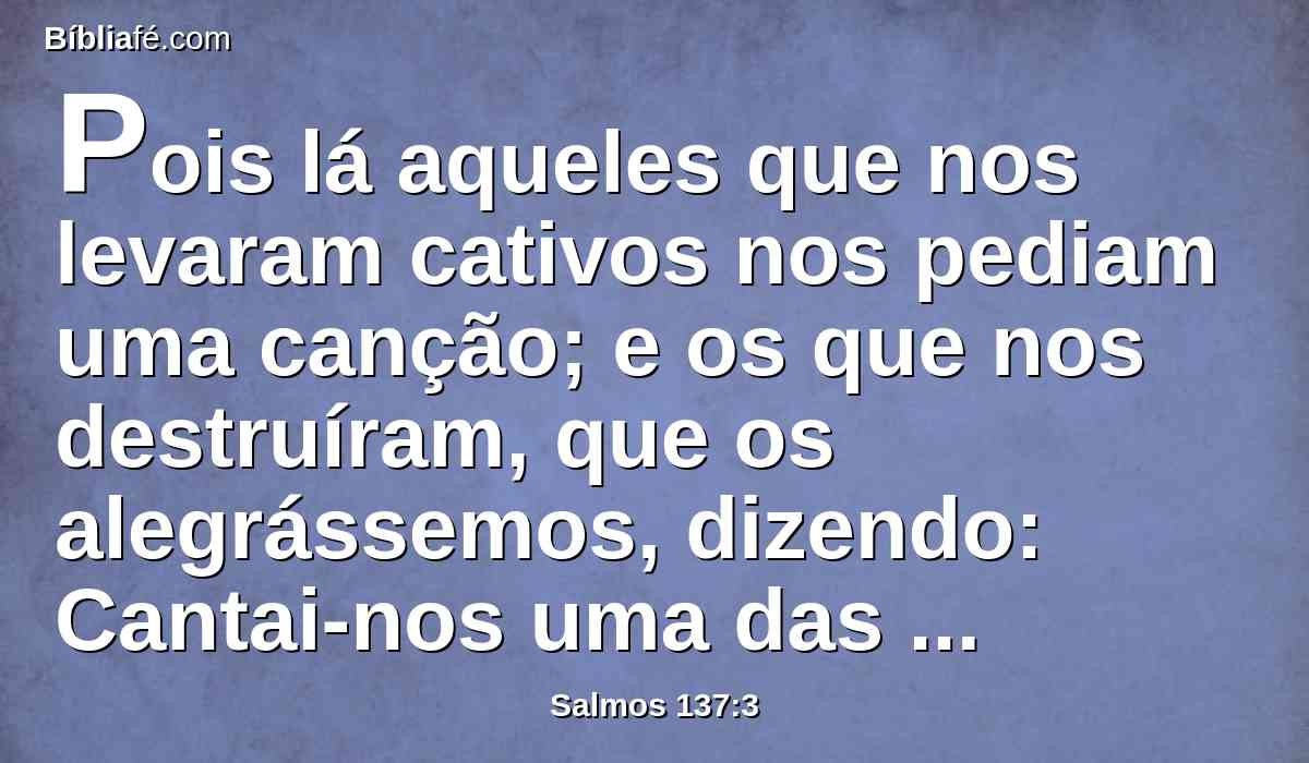 Pois lá aqueles que nos levaram cativos nos pediam uma canção; e os que nos destruíram, que os alegrássemos, dizendo: Cantai-nos uma das canções de Sião.