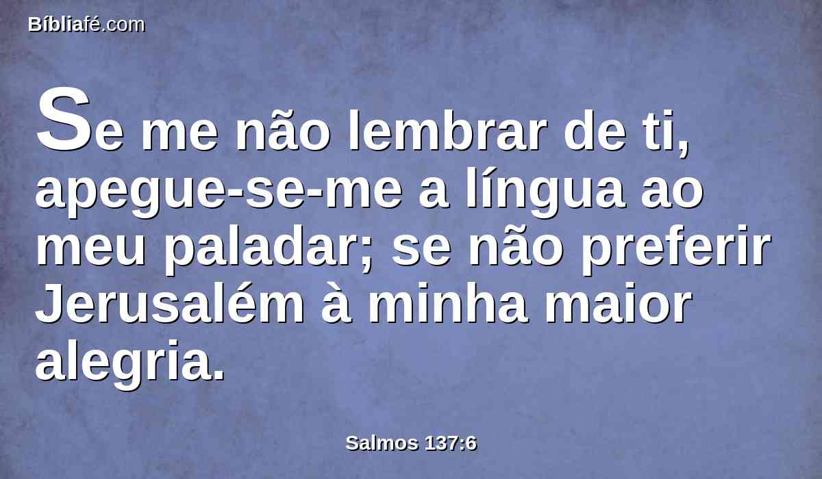 Se me não lembrar de ti, apegue-se-me a língua ao meu paladar; se não preferir Jerusalém à minha maior alegria.