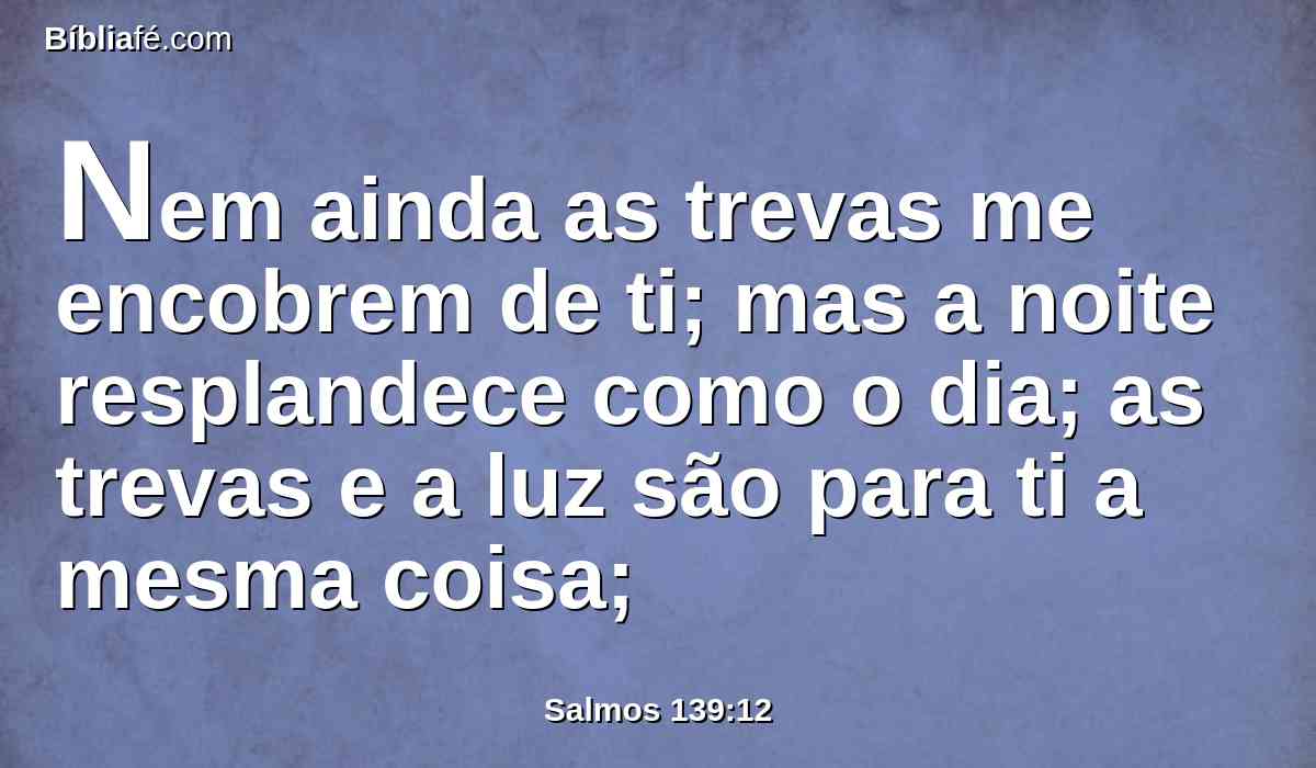 Nem ainda as trevas me encobrem de ti; mas a noite resplandece como o dia; as trevas e a luz são para ti a mesma coisa;