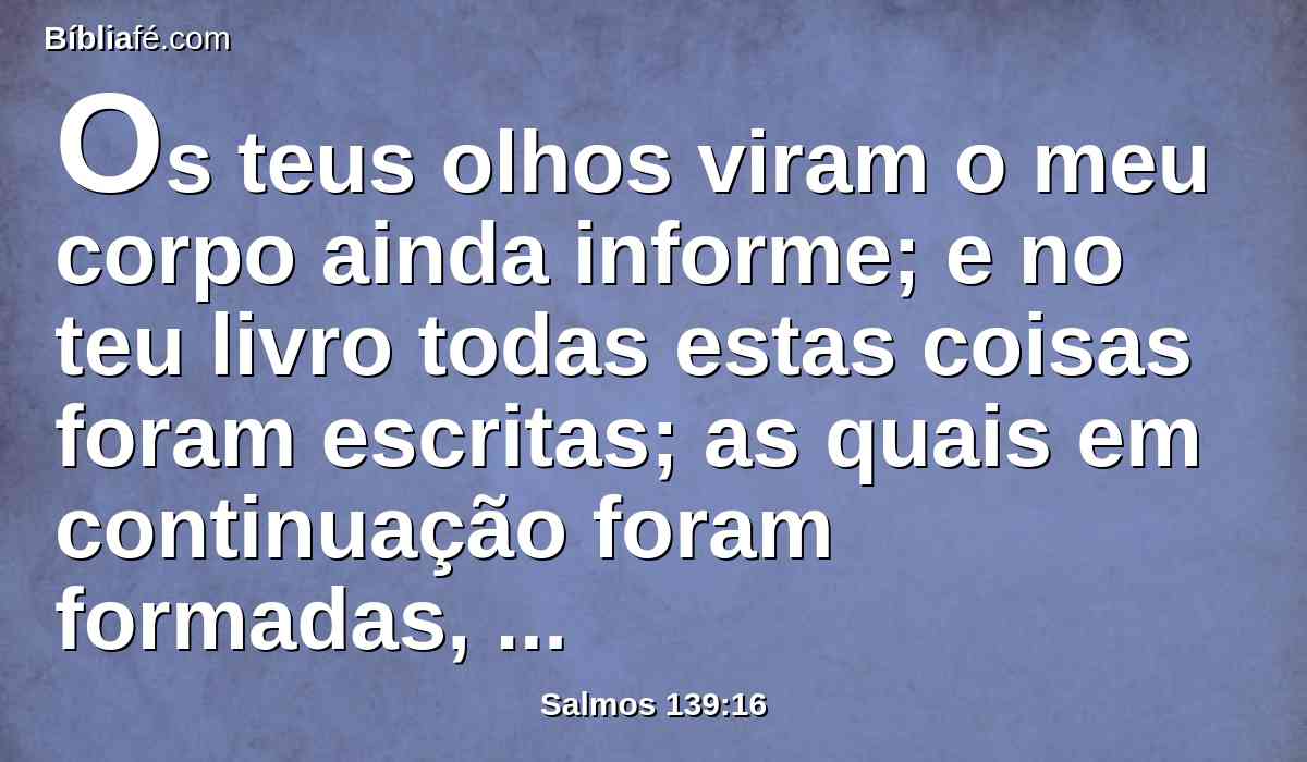 Os teus olhos viram o meu corpo ainda informe; e no teu livro todas estas coisas foram escritas; as quais em continuação foram formadas, quando nem ainda uma delas havia.