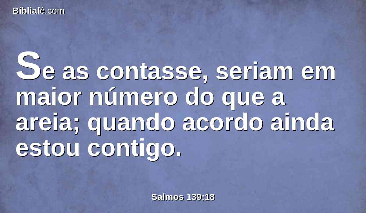 Se as contasse, seriam em maior número do que a areia; quando acordo ainda estou contigo.