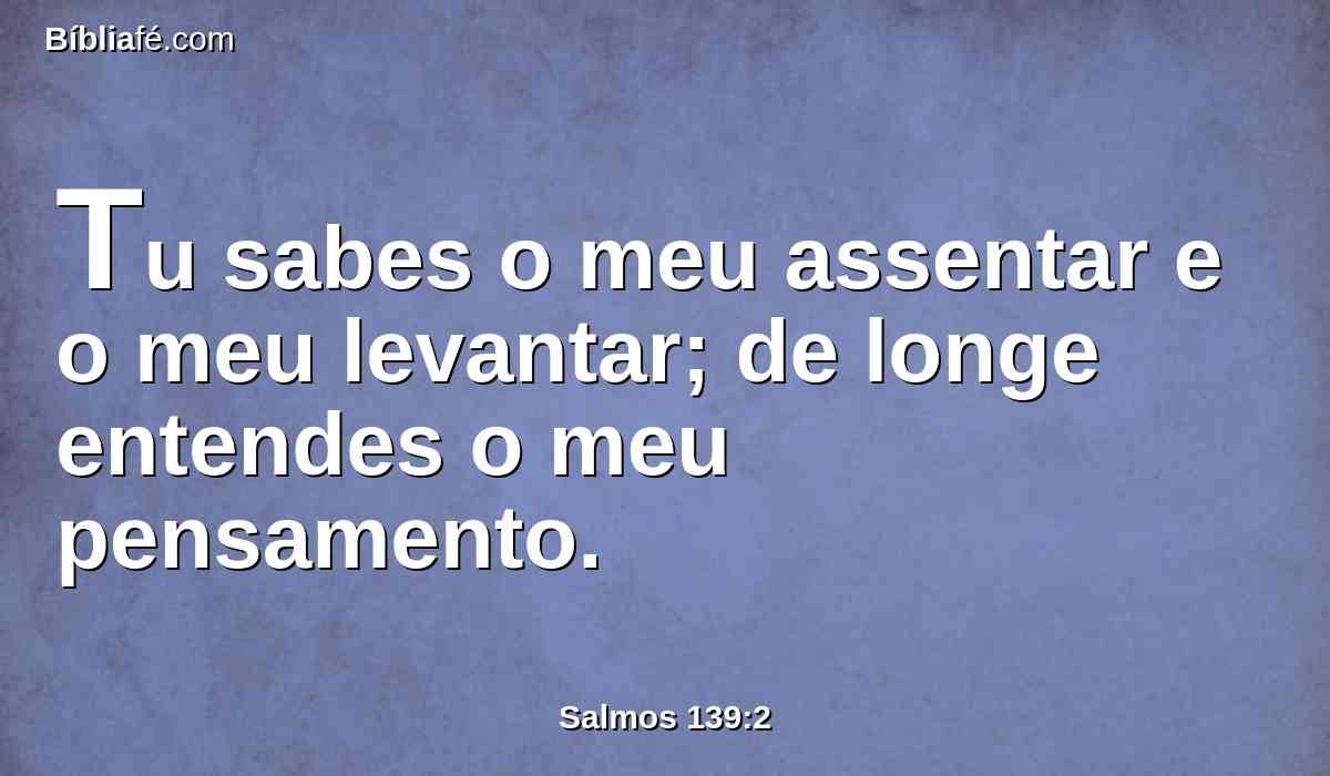 Tu sabes o meu assentar e o meu levantar; de longe entendes o meu pensamento.