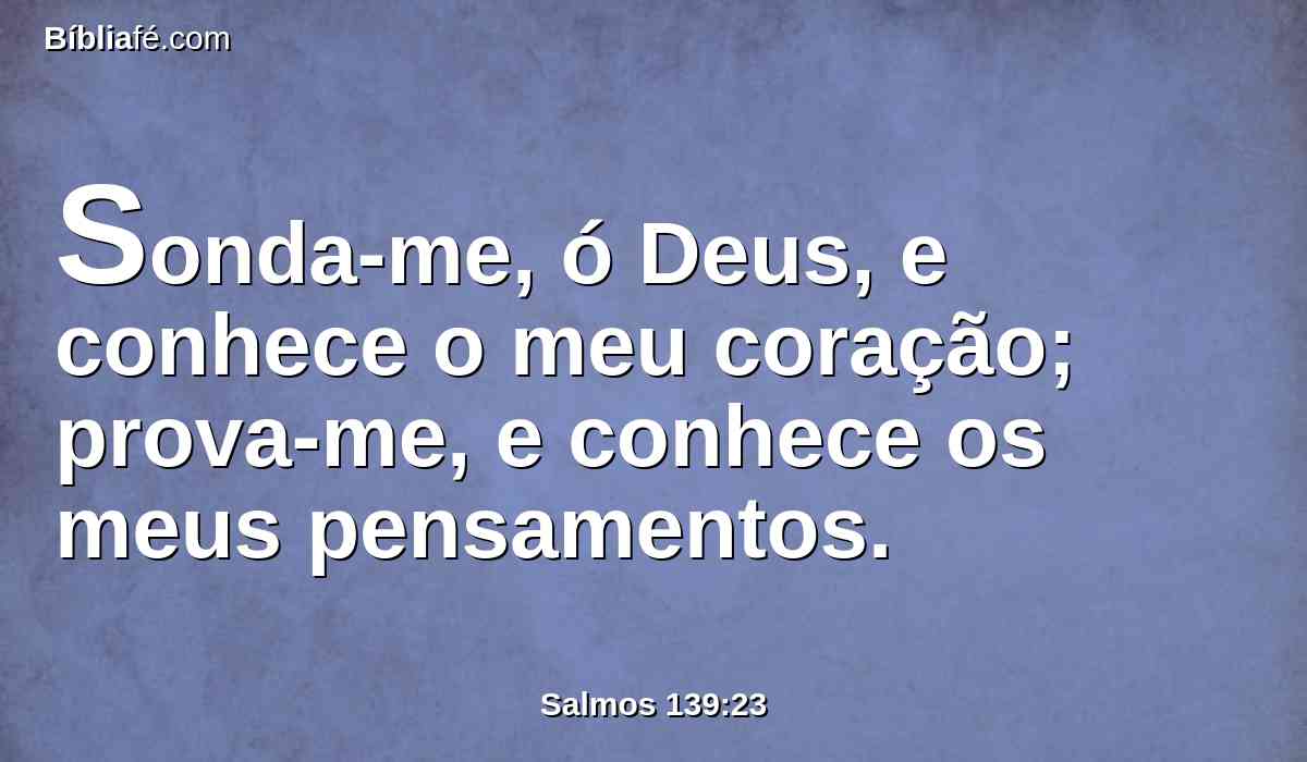 Sonda-me, ó Deus, e conhece o meu coração; prova-me, e conhece os meus pensamentos.