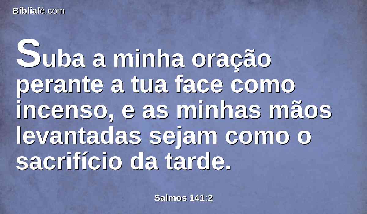 Suba a minha oração perante a tua face como incenso, e as minhas mãos levantadas sejam como o sacrifício da tarde.