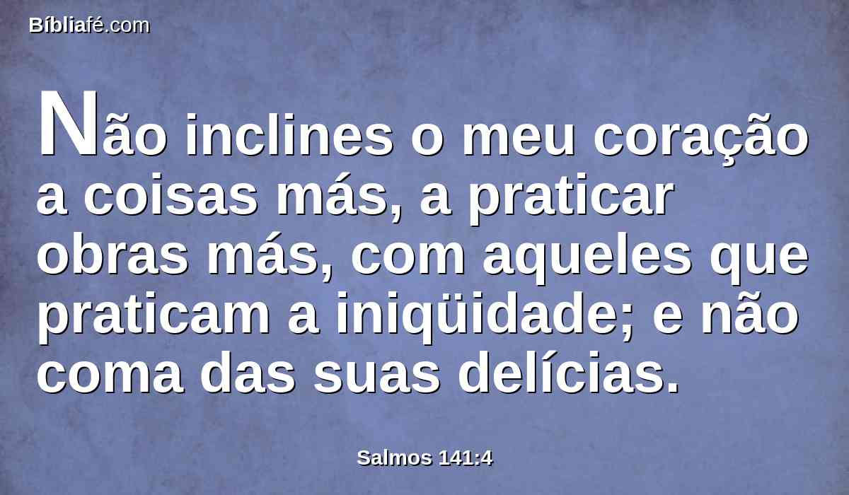 Não inclines o meu coração a coisas más, a praticar obras más, com aqueles que praticam a iniqüidade; e não coma das suas delícias.