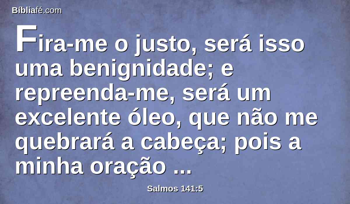 Fira-me o justo, será isso uma benignidade; e repreenda-me, será um excelente óleo, que não me quebrará a cabeça; pois a minha oração também ainda continuará nas suas próprias calamidades.