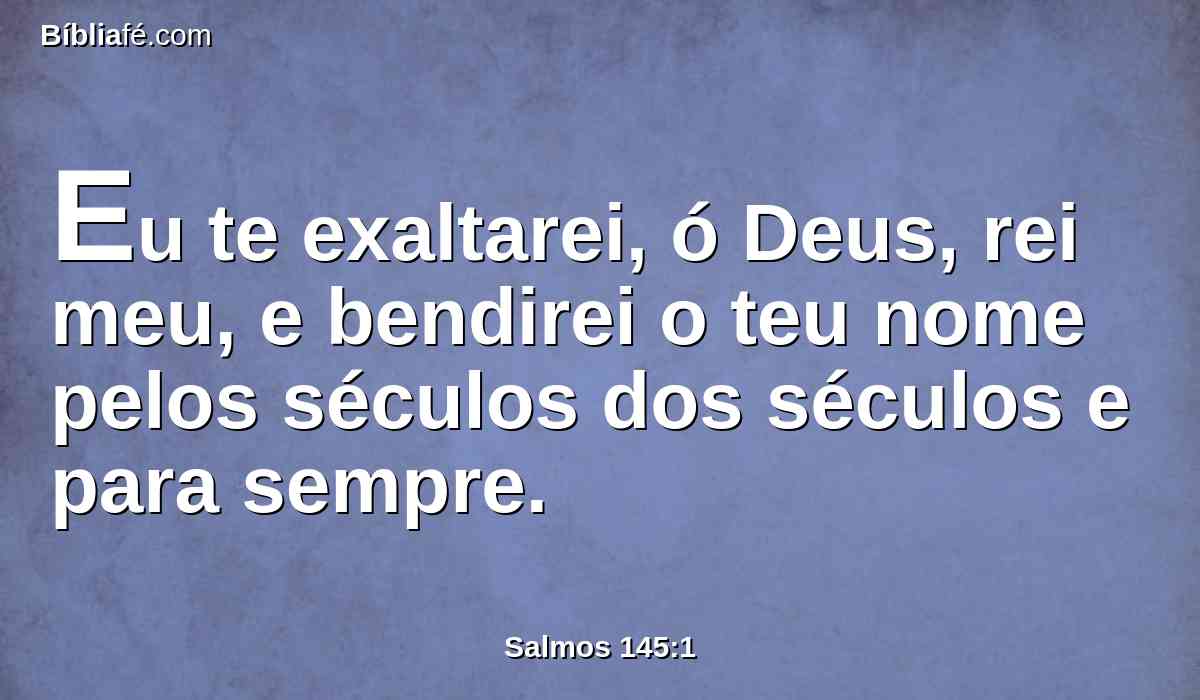 Eu te exaltarei, ó Deus, rei meu, e bendirei o teu nome pelos séculos dos séculos e para sempre.