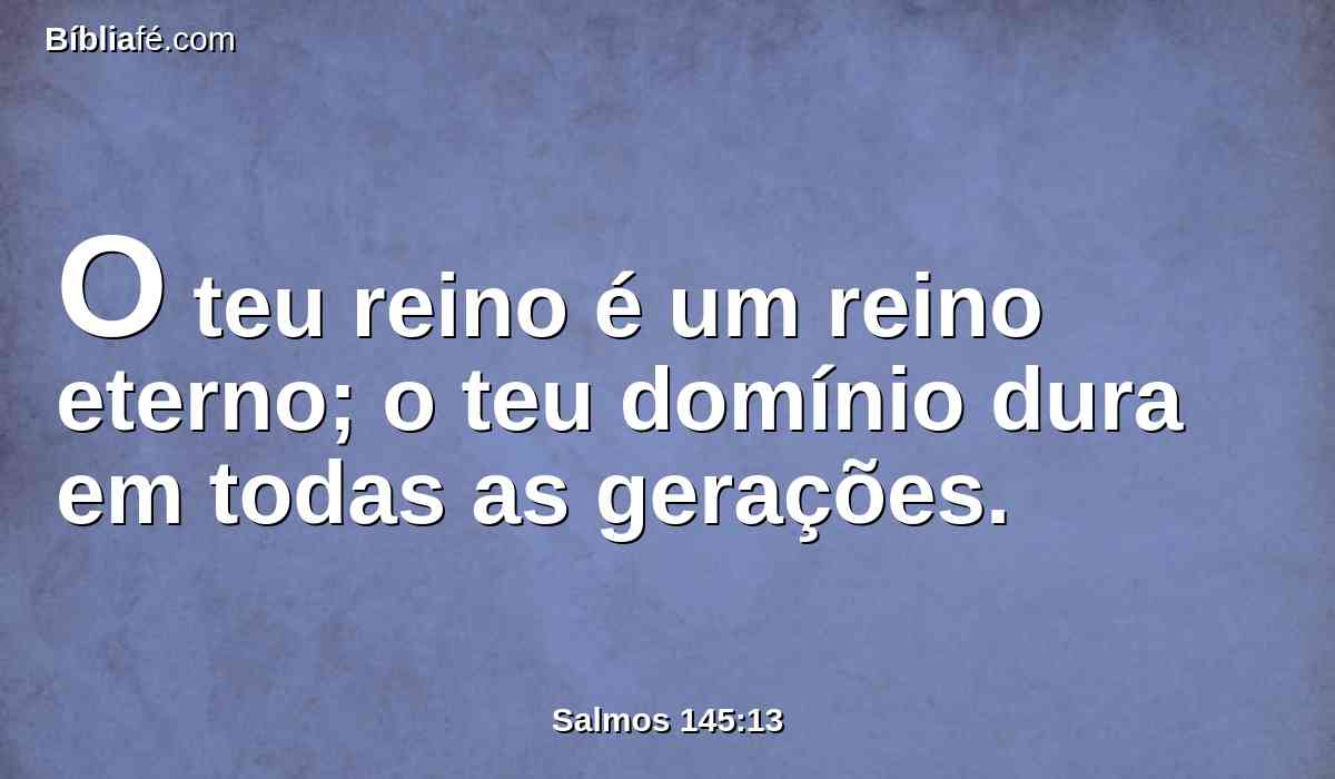 O teu reino é um reino eterno; o teu domínio dura em todas as gerações.