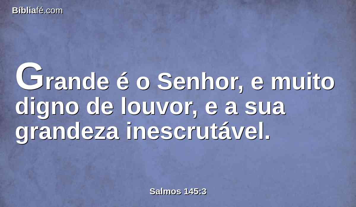 Grande é o Senhor, e muito digno de louvor, e a sua grandeza inescrutável.