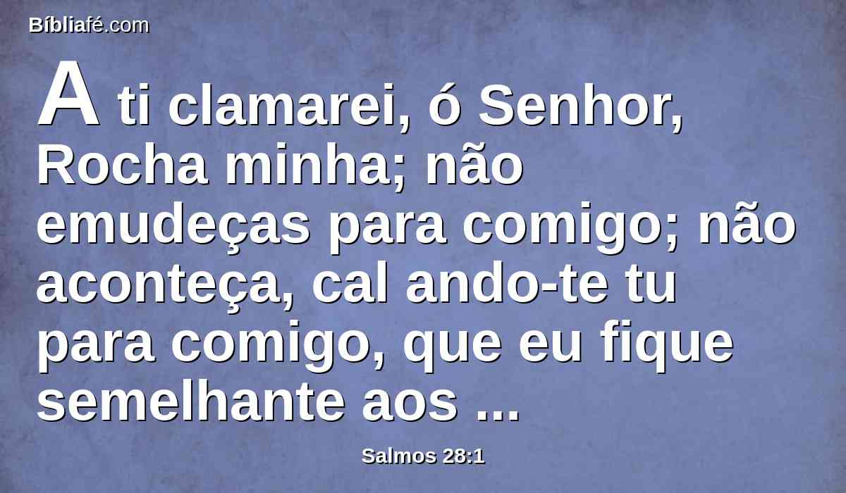 A ti clamarei, ó Senhor, Rocha minha; não emudeças para comigo; não aconteça, cal ando-te tu para comigo, que eu fique semelhante aos que descem ao abismo.
