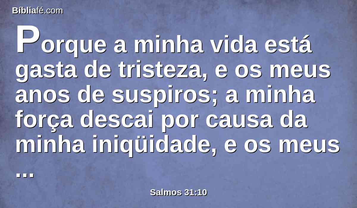 Porque a minha vida está gasta de tristeza, e os meus anos de suspiros; a minha força descai por causa da minha iniqüidade, e os meus ossos se consomem.