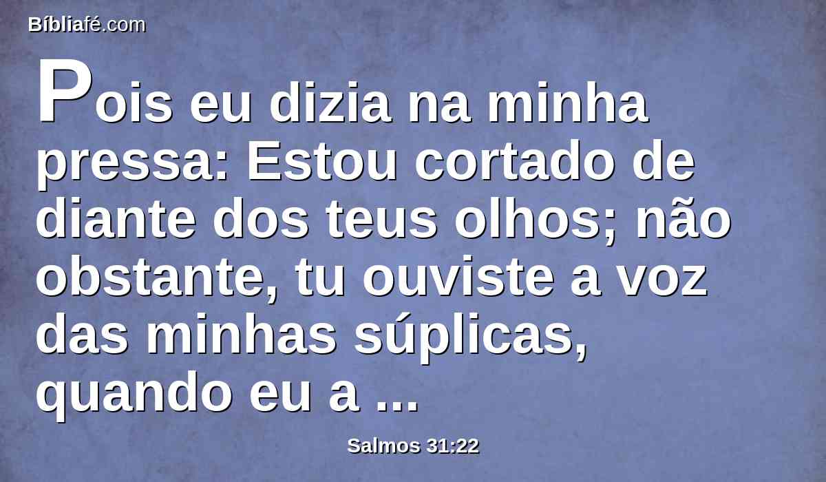 Pois eu dizia na minha pressa: Estou cortado de diante dos teus olhos; não obstante, tu ouviste a voz das minhas súplicas, quando eu a ti clamei.