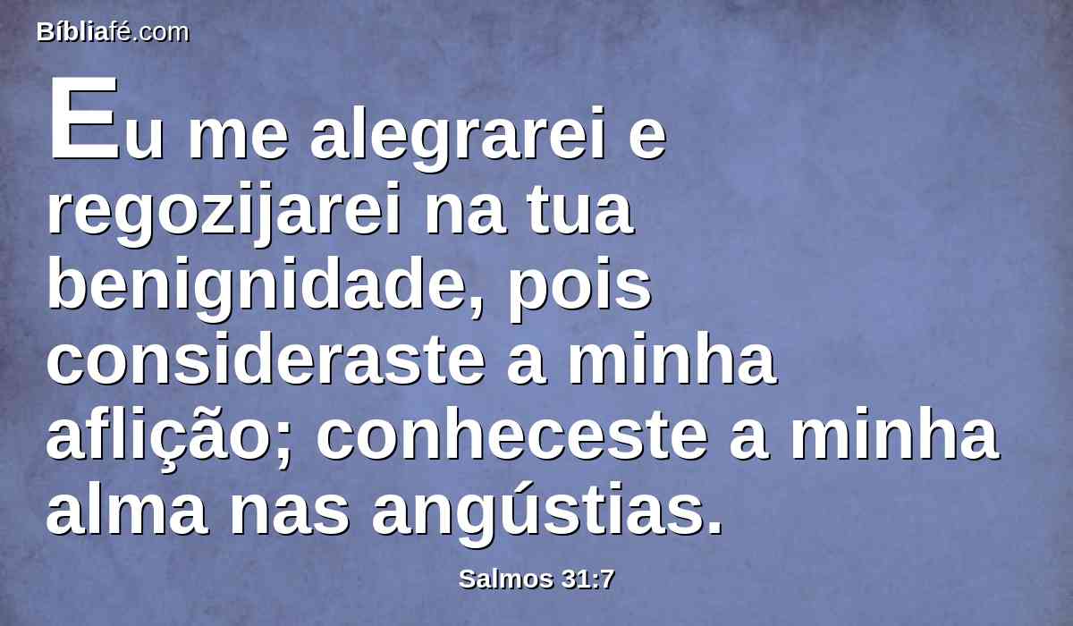 Eu me alegrarei e regozijarei na tua benignidade, pois consideraste a minha aflição; conheceste a minha alma nas angústias.