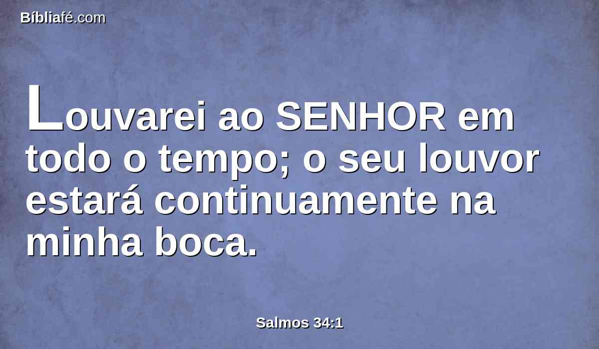 Louvarei ao SENHOR em todo o tempo; o seu louvor estará continuamente na minha boca.