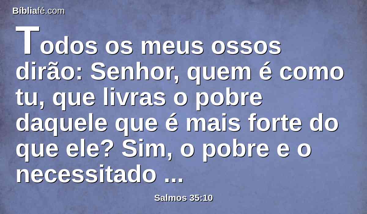 Todos os meus ossos dirão: Senhor, quem é como tu, que livras o pobre daquele que é mais forte do que ele? Sim, o pobre e o necessitado daquele que o rouba.