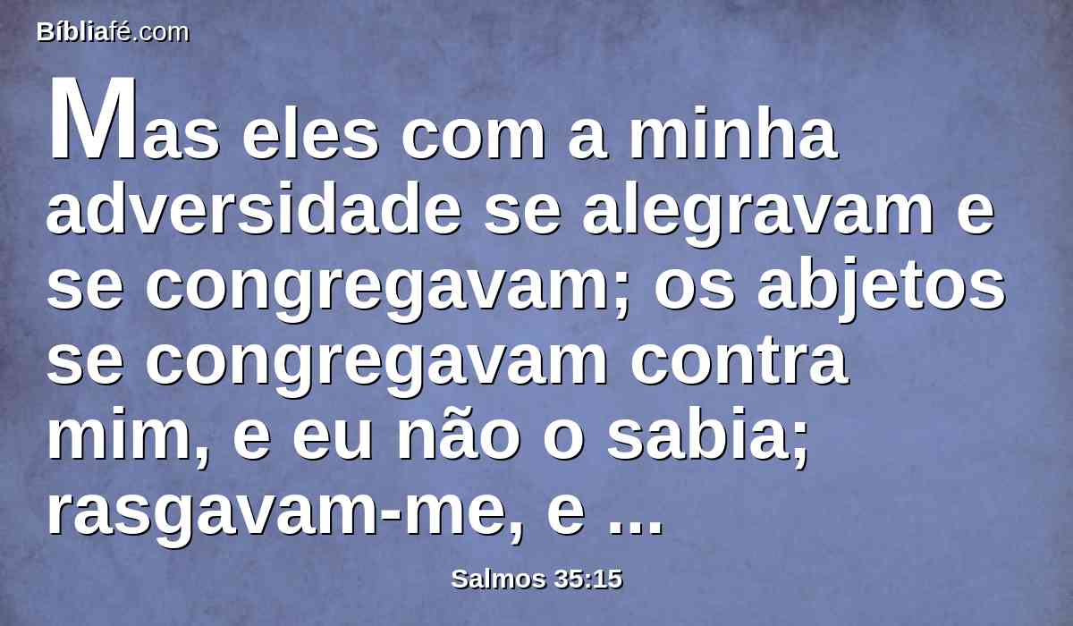 Mas eles com a minha adversidade se alegravam e se congregavam; os abjetos se congregavam contra mim, e eu não o sabia; rasgavam-me, e não cessavam.