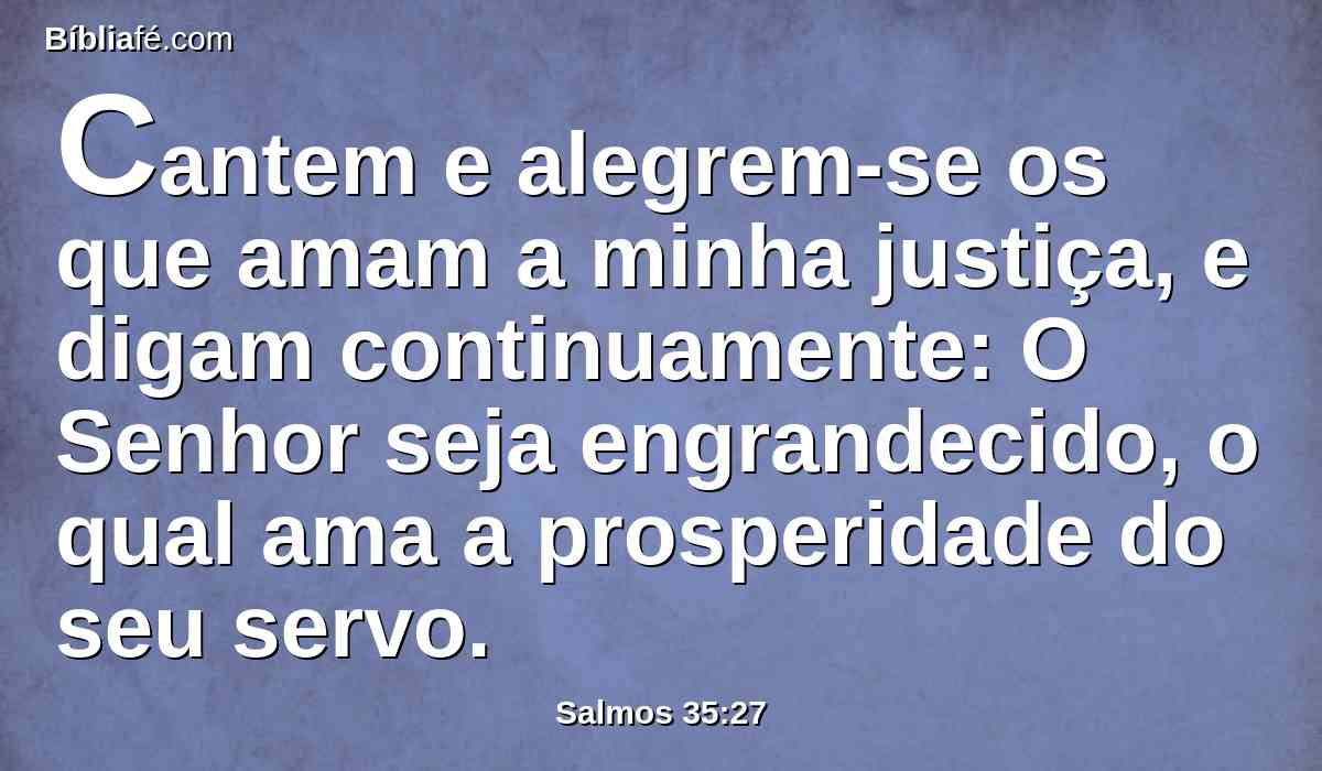 Cantem e alegrem-se os que amam a minha justiça, e digam continuamente: O Senhor seja engrandecido, o qual ama a prosperidade do seu servo.