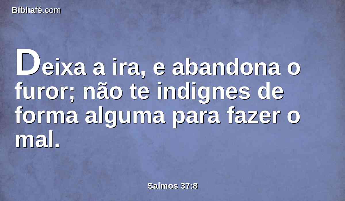 Deixa a ira, e abandona o furor; não te indignes de forma alguma para fazer o mal.