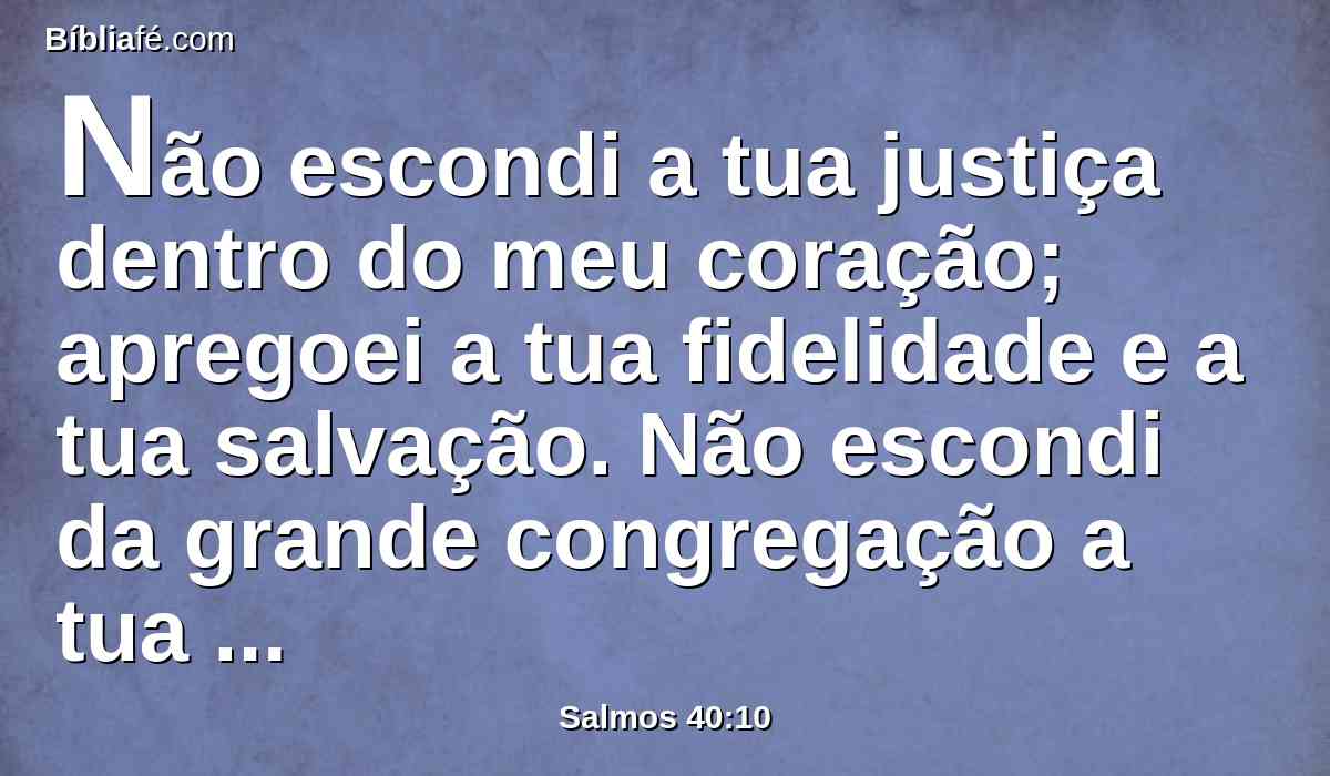 Não escondi a tua justiça dentro do meu coração; apregoei a tua fidelidade e a tua salvação. Não escondi da grande congregação a tua benignidade e a tua verdade.