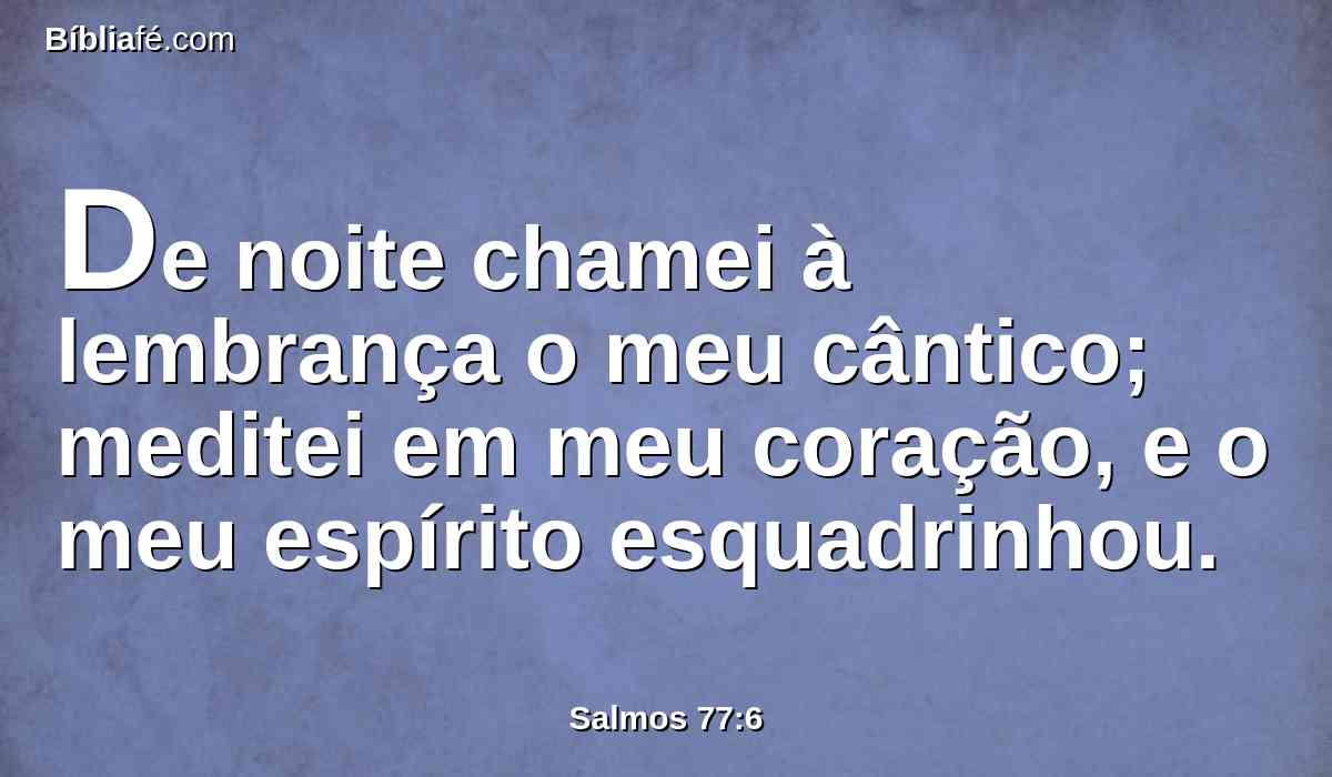 De noite chamei à lembrança o meu cântico; meditei em meu coração, e o meu espírito esquadrinhou.