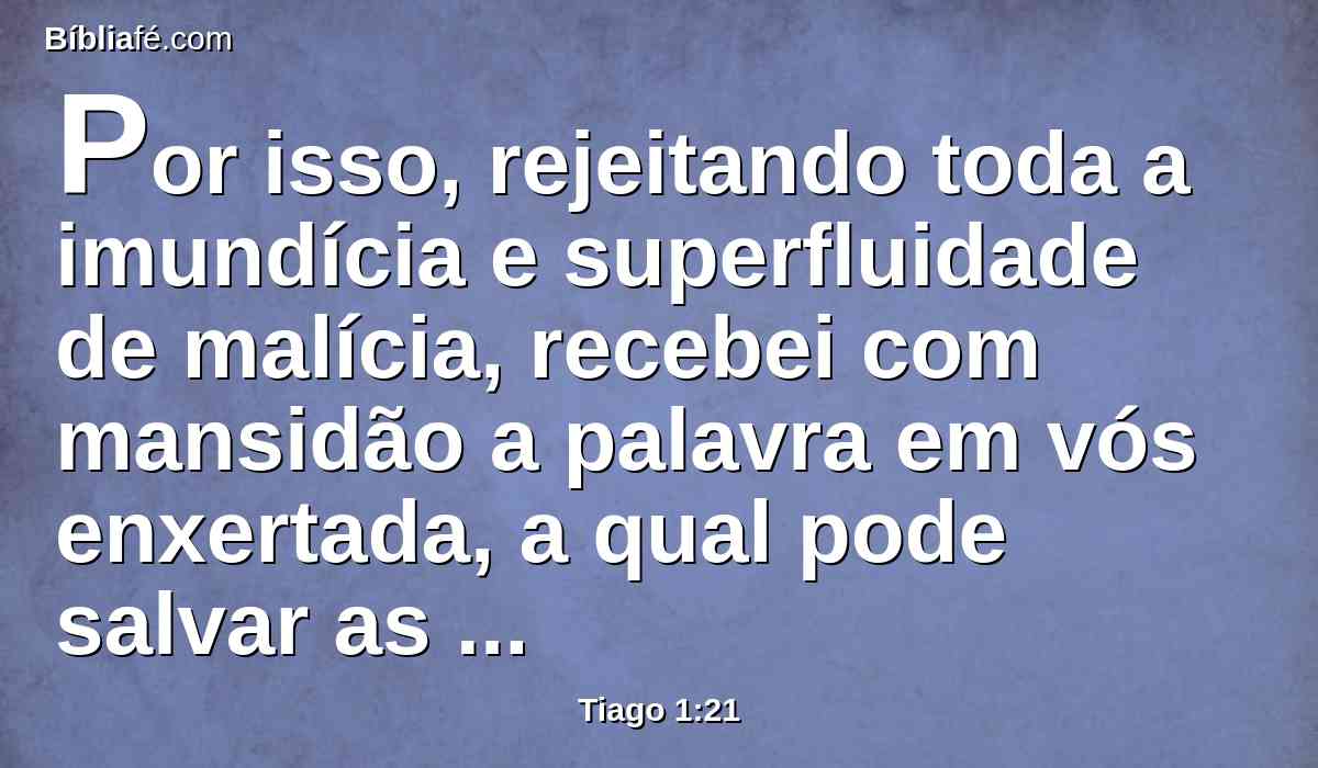 Por isso, rejeitando toda a imundícia e superfluidade de malícia, recebei com mansidão a palavra em vós enxertada, a qual pode salvar as vossas almas.
