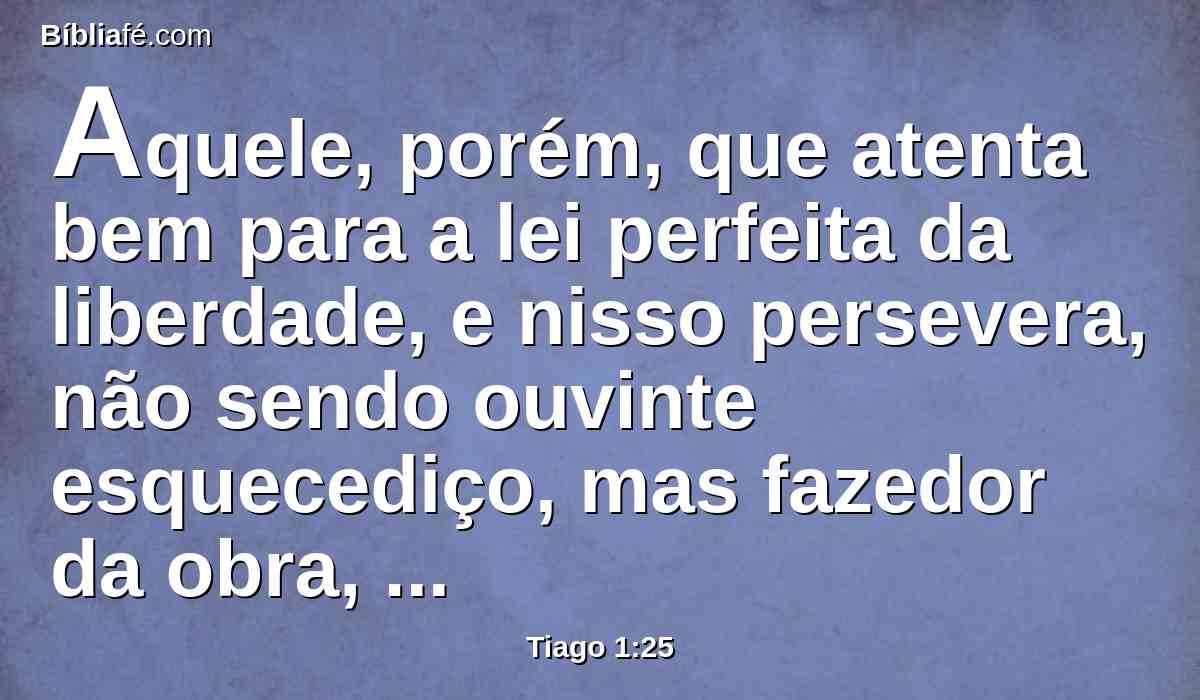 Aquele, porém, que atenta bem para a lei perfeita da liberdade, e nisso persevera, não sendo ouvinte esquecediço, mas fazedor da obra, este tal será bem-aventurado no seu feito.